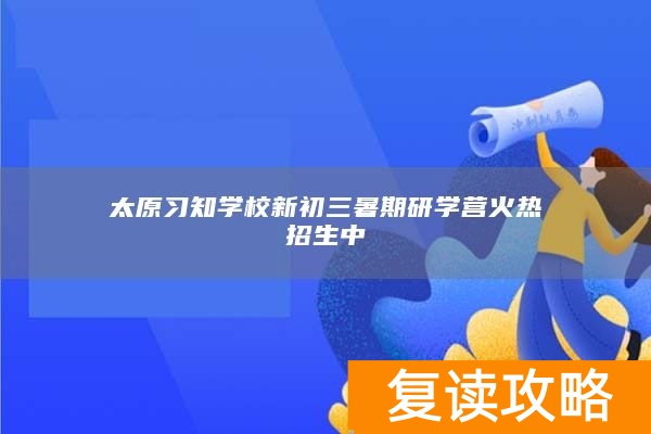 太原习知学校新初三暑期研学营火热招生中