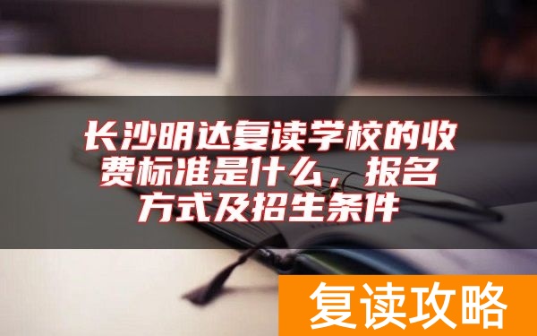 长沙明达复读学校的收费标准是什么，报名方式及招生条件