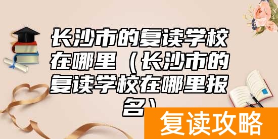 长沙市的复读学校在哪里（长沙市的复读学校在哪里报名）