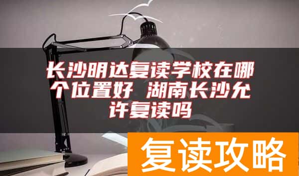 长沙明达复读学校在哪个位置好 湖南长沙允许复读吗