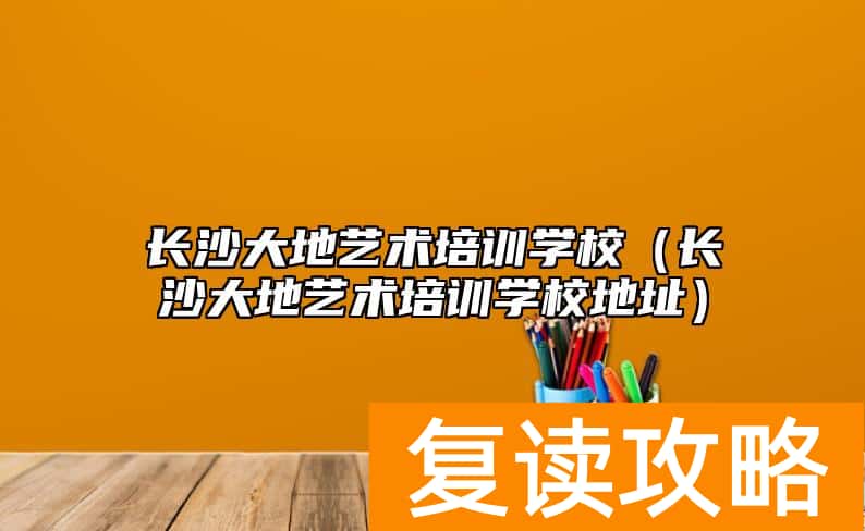 长沙大地艺术培训学校（长沙大地艺术培训学校地址）
