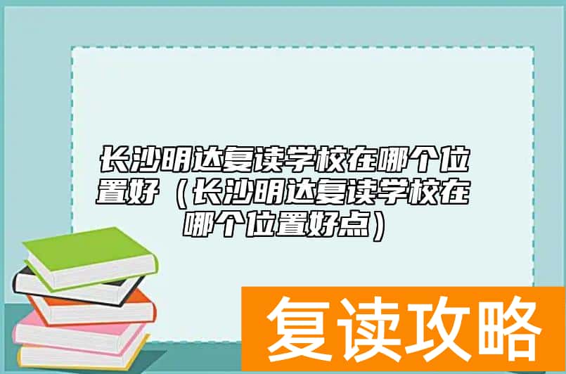长沙明达复读学校在哪个位置好（长沙明达复读学校在哪个位置好点）